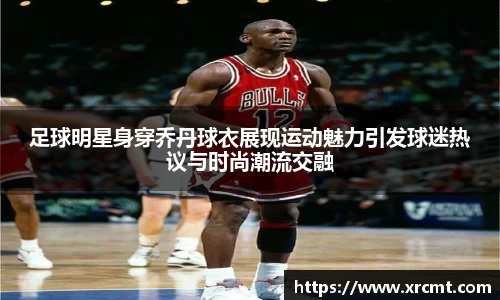 足球明星身穿乔丹球衣展现运动魅力引发球迷热议与时尚潮流交融