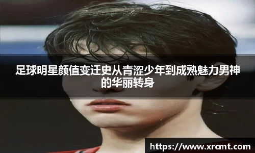 足球明星颜值变迁史从青涩少年到成熟魅力男神的华丽转身